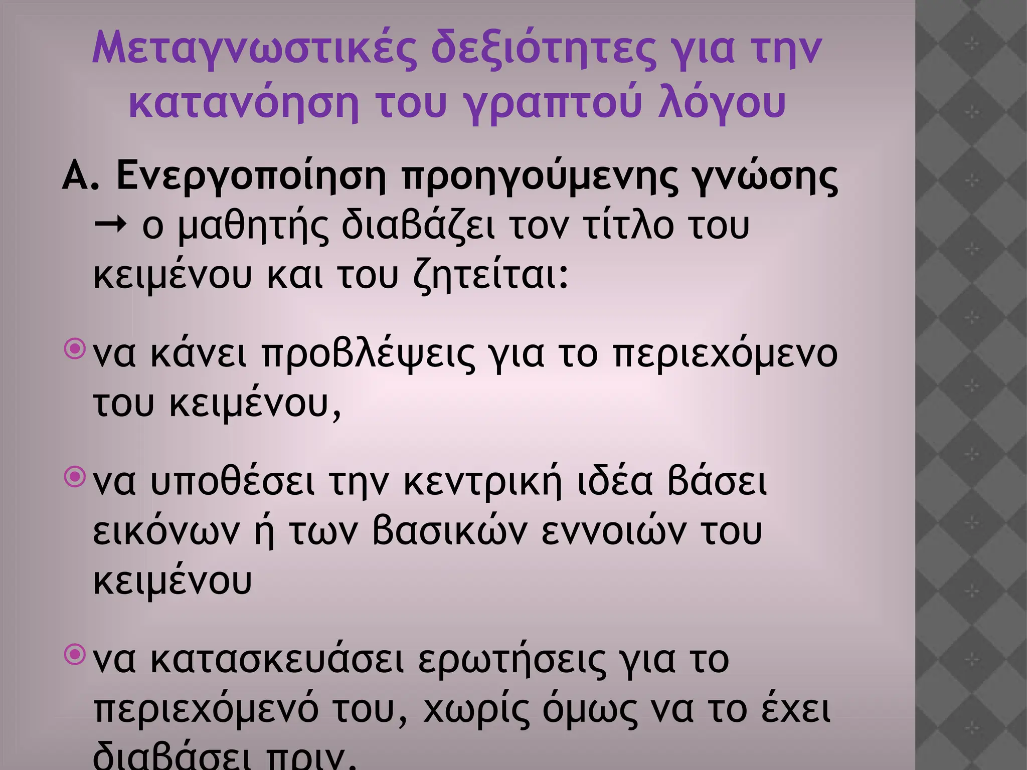 Μεταγνωστικές δεξιότητες για την
κατανόηση του γραπτού λόγου
Α. Ενεργοποίηση προηγούμενης γνώσης
 ο μαθητής διαβάζει τον τίτλο του
κειμένου και του ζητείται:
να κάνει προβλέψεις για το περιεχόμενο
του κειμένου,
να υποθέσει την κεντρική ιδέα βάσει
εικόνων ή των βασικών εννοιών του
κειμένου
να κατασκευάσει ερωτήσεις για το
περιεχόμενό του, χωρίς όμως να το έχει
 