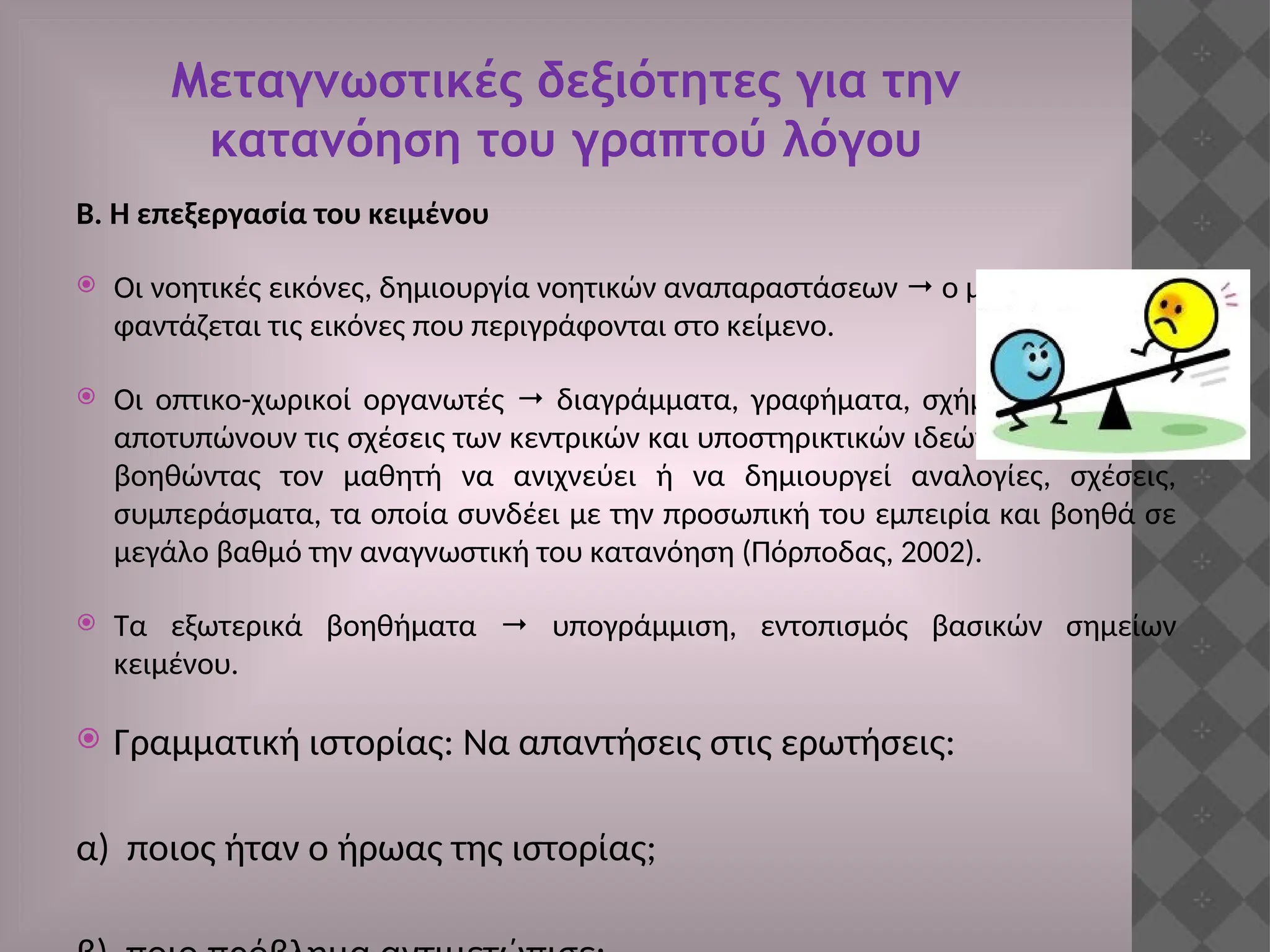 Μεταγνωστικές δεξιότητες για την
κατανόηση του γραπτού λόγου
Β. Η επεξεργασία του κειμένου
 Οι νοητικές εικόνες, δημιουργία νοητικών αναπαραστάσεων  ο μαθητής
φαντάζεται τις εικόνες που περιγράφονται στο κείμενο.
 Οι οπτικο-χωρικοί οργανωτές  διαγράμματα, γραφήματα, σχήματα ή πίνακες
αποτυπώνουν τις σχέσεις των κεντρικών και υποστηρικτικών ιδεών του κειμένου,
βοηθώντας τον μαθητή να ανιχνεύει ή να δημιουργεί αναλογίες, σχέσεις,
συμπεράσματα, τα οποία συνδέει με την προσωπική του εμπειρία και βοηθά σε
μεγάλο βαθμό την αναγνωστική του κατανόηση (Πόρποδας, 2002).
 Τα εξωτερικά βοηθήματα  υπογράμμιση, εντοπισμός βασικών σημείων
κειμένου.
 Γραμματική ιστορίας: Να απαντήσεις στις ερωτήσεις:
α) ποιος ήταν ο ήρωας της ιστορίας;
 