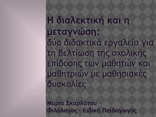 Η διαλεκτική και η
μεταγνώση:
δύο διδακτικά εργαλεία για
τη βελτίωση της σχολικής
επίδοσης των μαθητών και
μαθητριών με μαθησιακές
δυσκολίες
Μαρία Σκαρλάτου
Φιλόλογος – Ειδική Παιδαγωγός
 
