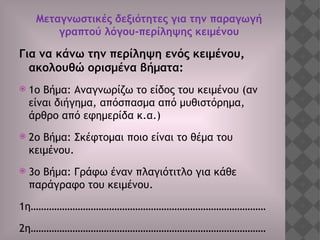 Μεταγνωστικές δεξιότητες για την παραγωγή
γραπτού λόγου-περίληψης κειμένου
Για να κάνω την περίληψη ενός κειμένου,
ακολουθώ ορισμένα βήματα:
 1ο Βήμα: Αναγνωρίζω το είδος του κειμένου (αν
είναι διήγημα, απόσπασμα από μυθιστόρημα,
άρθρο από εφημερίδα κ.α.)
 2ο Βήμα: Σκέφτομαι ποιο είναι το θέμα του
κειμένου.
 3ο Βήμα: Γράφω έναν πλαγιότιτλο για κάθε
παράγραφο του κειμένου.
1η………………………………………………………………………………
2η………………………………………………………………………………
 