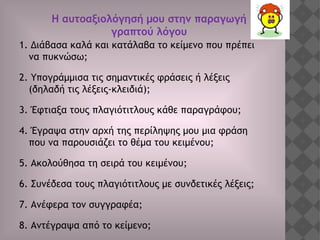 1. Διάβασα καλά και κατάλαβα το κείμενο που πρέπει
να πυκνώσω;
2. Υπογράμμισα τις σημαντικές φράσεις ή λέξεις
(δηλαδή τις λέξεις-κλειδιά);
3. Έφτιαξα τους πλαγιότιτλους κάθε παραγράφου;
4. Έγραψα στην αρχή της περίληψης μου μια φράση
που να παρουσιάζει το θέμα του κειμένου;
5. Ακολούθησα τη σειρά του κειμένου;
6. Συνέδεσα τους πλαγιότιτλους με συνδετικές λέξεις;
7. Ανέφερα τον συγγραφέα;
8. Αντέγραψα από το κείμενο;
Η αυτοαξιολόγησή μου στην παραγωγή
γραπτού λόγου
 