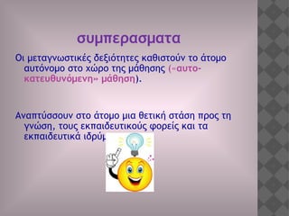 συμπερασματα
Οι μεταγνωστικές δεξιότητες καθιστούν το άτομο
αυτόνομο στο χώρο της μάθησης («αυτο-
κατευθυνόμενη» μάθηση).
Αναπτύσσουν στο άτομο μια θετική στάση προς τη
γνώση, τους εκπαιδευτικούς φορείς και τα
εκπαιδευτικά ιδρύματα.
 