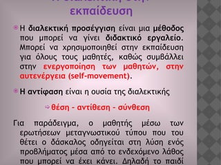 Η διαλεκτική στην
εκπαίδευση
 Η διαλεκτική προσέγγιση είναι μια μέθοδος
που μπορεί να γίνει διδακτικό εργαλείο.
Μπορεί να χρησιμοποιηθεί στην εκπαίδευση
για όλους τους μαθητές, καθώς συμβάλλει
στην ενεργοποίηση των μαθητών, στην
αυτενέργεια (self-movement).
 Η αντίφαση είναι η ουσία της διαλεκτικής
 θέση – αντίθεση – σύνθεση
Για παράδειγμα, ο μαθητής μέσω των
ερωτήσεων μεταγνωστικού τύπου που του
θέτει ο δάσκαλος οδηγείται στη λύση ενός
προβλήματος μέσα από το ενδεχόμενο λάθος
που μπορεί να έχει κάνει. Δηλαδή το παιδί
 