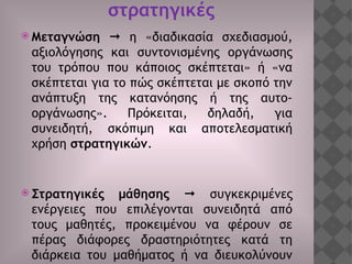 στρατηγικές
 Μεταγνώση  η «διαδικασία σχεδιασμού,
αξιολόγησης και συντονισμένης οργάνωσης
του τρόπου που κάποιος σκέπτεται» ή «να
σκέπτεται για το πώς σκέπτεται με σκοπό την
ανάπτυξη της κατανόησης ή της αυτο-
οργάνωσης». Πρόκειται, δηλαδή, για
συνειδητή, σκόπιμη και αποτελεσματική
χρήση στρατηγικών.
 Στρατηγικές μάθησης  συγκεκριμένες
ενέργειες που επιλέγονται συνειδητά από
τους μαθητές, προκειμένου να φέρουν σε
πέρας διάφορες δραστηριότητες κατά τη
διάρκεια του μαθήματος ή να διευκολύνουν
 