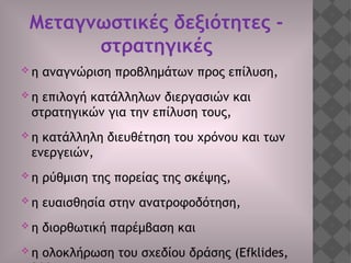 Μεταγνωστικές δεξιότητες -
στρατηγικές
 η αναγνώριση προβλημάτων προς επίλυση,
 η επιλογή κατάλληλων διεργασιών και
στρατηγικών για την επίλυση τους,
 η κατάλληλη διευθέτηση του χρόνου και των
ενεργειών,
 η ρύθμιση της πορείας της σκέψης,
 η ευαισθησία στην ανατροφοδότηση,
 η διορθωτική παρέμβαση και
 η ολοκλήρωση του σχεδίου δράσης (Efklides,
 