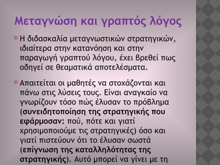 Μεταγνώση και γραπτός λόγος
 Η διδασκαλία μεταγνωστικών στρατηγικών,
ιδιαίτερα στην κατανόηση και στην
παραγωγή γραπτού λόγου, έχει βρεθεί πως
οδηγεί σε θεαματικά αποτελέσματα.
 Απαιτείται οι μαθητές να στοχάζονται και
πάνω στις λύσεις τους. Είναι αναγκαίο να
γνωρίζουν τόσο πώς έλυσαν το πρόβλημα
(συνειδητοποίηση της στρατηγικής που
εφάρμοσαν: πού, πότε και γιατί
χρησιμοποιούμε τις στρατηγικές) όσο και
γιατί πιστεύουν ότι το έλυσαν σωστά
(επίγνωση της καταλληλότητας της
στρατηγικής). Αυτό μπορεί να γίνει με τη
 