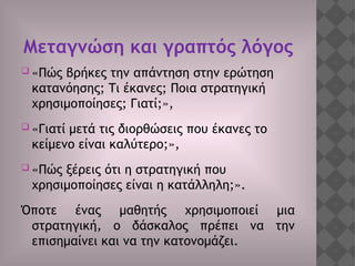 Μεταγνώση και γραπτός λόγος
 «Πώς βρήκες την απάντηση στην ερώτηση
κατανόησης; Τι έκανες; Ποια στρατηγική
χρησιμοποίησες; Γιατί;»,
 «Γιατί μετά τις διορθώσεις που έκανες το
κείμενο είναι καλύτερο;»,
 «Πώς ξέρεις ότι η στρατηγική που
χρησιμοποίησες είναι η κατάλληλη;».
Όποτε ένας μαθητής χρησιμοποιεί μια
στρατηγική, ο δάσκαλος πρέπει να την
επισημαίνει και να την κατονομάζει.
 
