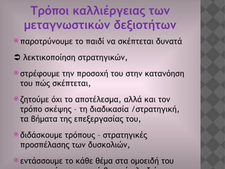 Τρόποι καλλιέργειας των
μεταγνωστικών δεξιοτήτων
 παροτρύνουμε το παιδί να σκέπτεται δυνατά
 λεκτικοποίηση στρατηγικών,
 στρέφουμε την προσοχή του στην κατανόηση
του πώς σκέπτεται,
 ζητούμε όχι το αποτέλεσμα, αλλά και τον
τρόπο σκέψης – τη διαδικασία /στρατηγική,
τα βήματα της επεξεργασίας του,
 διδάσκουμε τρόπους – στρατηγικές
προσπέλασης των δυσκολιών,
 εντάσσουμε το κάθε θέμα στα ομοειδή του
 