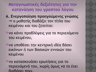 Μεταγνωστικές δεξιότητες για την
κατανόηση του γραπτού λόγου
Α. Ενεργοποίηση προηγούμενης γνώσης
 ο μαθητής διαβάζει τον τίτλο του
κειμένου και του ζητείται:
να κάνει προβλέψεις για το περιεχόμενο
του κειμένου,
να υποθέσει την κεντρική ιδέα βάσει
εικόνων ή των βασικών εννοιών του
κειμένου
να κατασκευάσει ερωτήσεις για το
περιεχόμενό του, χωρίς όμως να το έχει
 