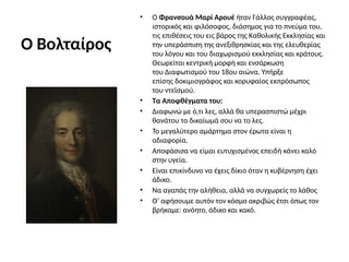 Ο Βολταίρος
• Ο Φρανσουά Μαρί Αρουέ ήταν Γάλλος συγγραφέας,
ιστορικός και φιλόσοφος, διάσημος για το πνεύμα του,
τις επιθέσεις του εις βάρος της Καθολικής Εκκλησίας και
την υπεράσπιση της ανεξιθρησκίας και της ελευθερίας
του λόγου και του διαχωρισμού εκκλησίας και κράτους.
Θεωρείται κεντρική μορφή και ενσάρκωση
του Διαφωτισμού του 18ου αιώνα. Υπήρξε
επίσης δοκιμιογράφος και κορυφαίος εκπρόσωπος
του ντεϊσμού.
• Τα Αποφθέγματα του:
• Διαφωνώ με ό,τι λες, αλλά θα υπερασπιστώ μέχρι
θανάτου το δικαίωμά σου να το λες.
• Το μεγαλύτερο αμάρτημα στον έρωτα είναι η
αδιαφορία.
• Αποφάσισα να είμαι ευτυχισμένος επειδή κάνει καλό
στην υγεία.
• Είναι επικίνδυνο να έχεις δίκιο όταν η κυβέρνηση έχει
άδικο.
• Να αγαπάς την αλήθεια, αλλά να συγχωρείς το λάθος
• Θ’ αφήσουμε αυτόν τον κόσμο ακριβώς έτσι όπως τον
βρήκαμε: ανόητο, άδικο και κακό.
 