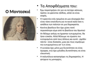 Ο Μοντεσκιέ
• Τα Αποφθέγματα του:
• Έχω παρατηρήσει ότι για να πετύχει κάποιος,
πρέπει να φαίνεται ηλίθιος, αλλά να είναι
σοφός.
• Η τυραννία ενός ηγεμόνα σε μια ολιγαρχία δεν
είναι τόσο επικίνδυνη για το κοινό καλό όσο η
απάθεια των πολιτών σε μια δημοκρατία.
• Κανένα βασίλειο δεν έχει χύσει ποτέ
περισσότερο αίμα από το βασίλειο του Χριστού
• Αν θέλαμε απλώς να ήμασταν ευτυχισμένοι, θα
ήταν εύκολο. Αλλά θέλουμε να είμαστε πιο
ευτυχισμένοι από τους άλλους και αυτό –σχεδόν
πάντα– είναι δύσκολο, μιας και τους νομίζουμε
πιο ευτυχισμένους απ’ ό,τι είναι.
• Η γυναίκα έχει μόνο μια δυνατότητα να είναι
όμορφη, ενώ έχει χιλιάδες δυνατότητες να είναι
ελκυστική.
• Η πολυτέλεια καταστρέφει τις δημοκρατίες. Η
φτώχεια τις μοναρχίες.
 