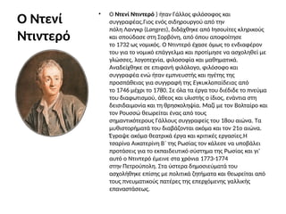 Ο Ντενί
Ντιντερό
• Ο Ντενί Ντιντερό ) ήταν Γάλλος φιλόσοφος και
συγγραφέας.Γιος ενός σιδηρουργού από την
πόλη Λανγκρ (Langres), διδάχθηκε από Ιησουίτες κληρικούς
και σπούδασε στη Σορβόνη, από όπου αποφοίτησε
το 1732 ως νομικός. Ο Ντιντερό έχασε όμως το ενδιαφέρον
του για το νομικό επάγγελμα και προτίμησε να ασχοληθεί με
γλώσσες, λογοτεχνία, φιλοσοφία και μαθηματικά.
Αναδείχθηκε σε επιφανή φιλόλογο, φιλόσοφο και
συγγραφέα ενώ ήταν εμπνευστής και ηγέτης της
προσπάθειας για συγγραφή της Εγκυκλοπαίδειας από
το 1746 μέχρι το 1780. Σε όλα τα έργα του διέδιδε το πνεύμα
του διαφωτισμού, άθεος και υλιστής ο ίδιος, ενάντια στη
δεισιδαιμονία και τη θρησκοληψία. Μαζί με τον Βολταίρο και
τον Ρουσσώ θεωρείται ένας από τους
σημαντικότερους Γάλλους συγγραφείς του 18ου αιώνα. Τα
μυθιστορήματά του διαβάζονται ακόμα και τον 21ο αιώνα.
Έγραψε ακόμα θεατρικά έργα και κριτικές εργασίες.Η
τσαρίνα Αικατερίνη Β΄ της Ρωσίας τον κάλεσε να υποβάλει
προτάσεις για το εκπαιδευτικό σύστημα της Ρωσίας και γι'
αυτό ο Ντιντερό έμεινε στα χρόνια 1773-1774
στην Πετρούπολη. Στα ύστερα δημοσιεύματά του
ασχολήθηκε επίσης με πολιτικά ζητήματα και θεωρείται από
τους πνευματικούς πατέρες της επερχόμενης γαλλικής
επαναστάσεως.
 