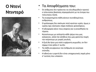 Ο Ντενί
Ντιντερό
• Τα Αποφθέγματα του:
• Οι άνθρωποι δεν πρόκειται να ελευθερωθούν προτού
ο τελευταίος βασιλιάς στραγγαλιστεί με τα έντερα του
τελευταίου παπά.
• Τα συγκρατημένα πάθη κάνουν συνηθισμένους
ανθρώπους.
• Ο φιλόσοφος δεν σκότωσε ποτέ κανέναν ιερέα, όμως ο
ιερέας έχει σκοτώσει πάρα πολλούς φιλοσόφους.
• Η αδιαφορία κάνει τους σοφούς και η αναισθησία τα
τέρατα.
• Καταπίνουμε με απληστία κάθε ψέμα που μας
κολακεύει, αλλά την αλήθεια που μας φαίνεται πικρή
την παίρνουμε με μικρές γουλιές.
• Η ζωή θα ήταν μια πολύ ευχάριστη κωμωδία, αν δεν
είχαμε έναν ρόλο σ’ αυτήν.
• Τα πάθη ανυψώνουν τον άνθρωπο σε ανώτερα
επίπεδα.
• Η ηθική και η αρετή δεν είναι υποχρεωτικές παρά μόνο
σ’ αυτούς που υπακούν.
 