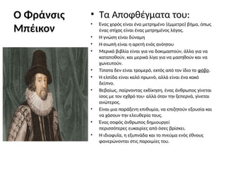 Ο Φράνσις
Μπέικον
• Τα Αποφθέγματα του:
• Ένας χορός είναι ένα μετρημένο (έμμετρο) βήμα, όπως
ένας στίχος είναι ένας μετρημένος λόγος.
• Η γνώση είναι δύναμη
• Η σιωπή είναι η αρετή ενός ανόητου
• Μερικά βιβλία είναι για να δοκιμαστούν, άλλα για να
καταποθούν, και μερικά λίγα για να μασηθούν και να
χωνευτούν.
• Τίποτα δεν είναι τρομερό, εκτός από τον ίδιο το φόβο.
• Η ελπίδα είναι καλό πρωινό, αλλά είναι ένα κακό
δείπνο.
• Βεβαίως, παίρνοντας εκδίκηση, ένας άνθρωπος γίνεται
ίσος με τον εχθρό του· αλλά όταν την ξεπερνά, γίνεται
ανώτερος.
• Είναι μια παράξενη επιθυμία, να επιζητούν εξουσία και
να χάσουν την ελευθερία τους.
• Ένας σοφός άνθρωπος δημιουργεί
περισσότερες ευκαιρίες από όσες βρίσκει.
• Η ιδιοφυΐα, η εξυπνάδα και το πνεύμα ενός έθνους
φανερώνονται στις παροιμίες του.
 
