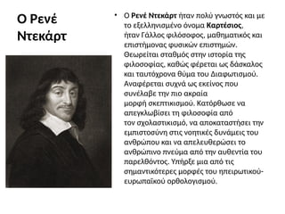 Ο Ρενέ
Ντεκάρτ
• Ο Ρενέ Ντεκάρτ ήταν πολύ γνωστός και με
το εξελληνισμένο όνομα Καρτέσιος,
ήταν Γάλλος φιλόσοφος, μαθηματικός και
επιστήμονας φυσικών επιστημών.
Θεωρείται σταθμός στην ιστορία της
φιλοσοφίας, καθώς φέρεται ως δάσκαλος
και ταυτόχρονα θύμα του Διαφωτισμού.
Αναφέρεται συχνά ως εκείνος που
συνέλαβε την πιο ακραία
μορφή σκεπτικισμού. Κατόρθωσε να
απεγκλωβίσει τη φιλοσοφία από
τον σχολαστικισμό, να αποκαταστήσει την
εμπιστοσύνη στις νοητικές δυνάμεις του
ανθρώπου και να απελευθερώσει το
ανθρώπινο πνεύμα από την αυθεντία του
παρελθόντος. Υπήρξε μια από τις
σημαντικότερες μορφές του ηπειρωτικού-
ευρωπαϊκού ορθολογισμού.
 