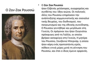 Ο Ζαν-Ζακ Ρουσσώ
• Ο Ζαν Ζακ Ρουσσώ
ήταν Ελβετός φιλόσοφος, συγγραφέας και
συνθέτης του 18ου αιώνα. Οι πολιτικές
ιδέες του Ρουσσώ επηρέασαν την
ανάπτυξητης κομμουνιστικής και σοσιαλισ
τικής θεωρίας, του διεθνισμού, του
πατριωτισμού και της εθνικής συνείδησης.
Ο Ρουσσώ γεννήθηκε και μεγάλωσε στη
Γενεύη. Οι πρόγονοι του ήταν Ουγενότοι
πρόσφυγες από τη Γαλλία, οι οποίοι
βρήκαν καταφύγιο στη Γενεύη. Η μητέρα
του Ρουσσώ, Σουζάννα Μπερνάρ, η οποία
ήταν κόρη ενός προτεστάντη ιερέα,
πέθανε εννιά μέρες μετά τη γέννηση του
Ρουσσώ, και έτσι ο ίδιος έμεινε ορφανός.
 