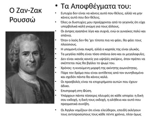 Ο Ζαν-Ζακ
Ρουσσώ
• Τα Αποφθέγματα του:
• Ευτυχία δεν είναι να κάνεις αυτό που θέλεις, αλλά να μην
κάνεις αυτό που δεν θέλεις.
• Όλες οι δυστυχίες μου προέρχονται από το γεγονός ότι είχα
υπερβολικά καλή γνώμη για τους άλλους.
• Οι άντρες αγαπάνε λίγο και συχνά, ενώ οι γυναίκες πολύ και
σπάνια.
• Όταν ο λαός δεν θα ‘χει τίποτα πια να φάει, θα φάει τους
πλούσιους.
• Η υπομονή είναι πικρή, αλλά ο καρπός της είναι γλυκός.
• Τα μεγάλα πάθη είναι τόσο σπάνια όσο και οι μεγαλοφυΐες.
• Δεν είναι ικανός κανείς για υψηλές σκέψεις, όταν πρέπει να
σκέπτεται πώς θα βγάλει το ψωμί του.
• Χρόνος: η κινούμενη μορφή της ακίνητης αιωνιότητας.
• Πάρε τον δρόμο που είναι αντίθετος από τον συνηθισμένο
και σχεδόν πάντα θα κάνεις καλά.
• Οι προσβολές είναι τα επιχειρήματα αυτών που έχουν
άδικο.
• Επιστροφή στη Φύση.
• Υπάρχουν πάντα τέσσερις πλευρές σε κάθε ιστορία: η δική
σου εκδοχή, η δική τους εκδοχή, η αλήθεια και αυτό που
πραγματικά συνέβη.
• Οι Άγγλοι νομίζουν ότι είναι ελεύθεροι, επειδή εκλέγουν
τους αντιπροσώπους τους κάθε πέντε χρόνια, πλην όμως
 