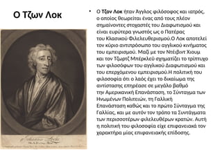 Ο Τζων Λοκ • Ο Τζον Λοκ ήταν Άγγλος φιλόσοφος και ιατρός,
ο οποίος θεωρείται ένας από τους πλέον
σημαίνοντες στοχαστές του Διαφωτισμού και
είναι ευρύτερα γνωστός ως ο Πατέρας
του Κλασικού Φιλελευθερισμού.Ο Λοκ αποτελεί
τον κύριο αντιπρόσωπο του αγγλικού κινήματος
του εμπειρισμού. Μαζί με τον Ντέιβιντ Χιουμ
και τον Τζωρτζ Μπέρκλεϋ σχηματίζει το τρίπτυχο
των φιλοσόφων του αγγλικού Διαφωτισμού και
του επερχόμενου εμπειρισμού.Η πολιτική του
φιλοσοφία ότι ο λαός έχει το δικαίωμα της
αντίστασης επηρέασε σε μεγάλο βαθμό
την Αμερικανική Επανάσταση, το Σύνταγμα των
Ηνωμένων Πολιτειών, τη Γαλλική
Επανάσταση καθώς και το πρώτο Σύνταγμα της
Γαλλίας, και με αυτόν τον τρόπο τα Συντάγματα
των περισσοτέρων φιλελευθέρων κρατών. Αυτή
η πολιτική του φιλοσοφία είχε επιφανειακά τον
χαρακτήρα μίας επιφανειακής επίδοσης.
 