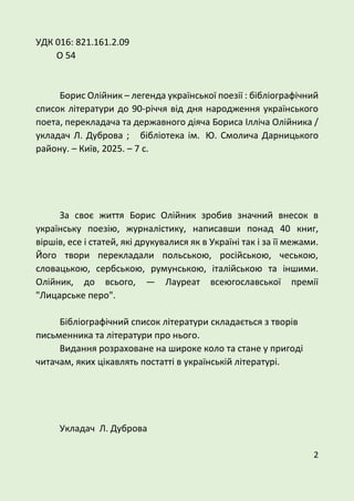 2
УДК 016: 821.161.2.09
О 54
Борис Олійник – легенда української поезії : бібліографічний
список літератури до 90-річчя від дня народження українського
поета, перекладача та державного діяча Бориса Ілліча Олійника /
укладач Л. Дуброва ; бібліотека ім. Ю. Смолича Дарницького
району. – Київ, 2025. – 7 с.
За своє життя Борис Олійник зробив значний внесок в
українську поезію, журналістику, написавши понад 40 книг,
віршів, есе і статей, які друкувалися як в Україні так і за її межами.
Його твори перекладали польською, російською, чеською,
словацькою, сербською, румунською, італійською та іншими.
Олійник, до всього, — Лауреат всеюгославської премії
"Лицарське перо".
Бібліографічний список літератури складається з творів
письменника та літератури про нього.
Видання розраховане на широке коло та стане у пригоді
читачам, яких цікавлять постатті в українській літературі.
Укладач Л. Дуброва
 