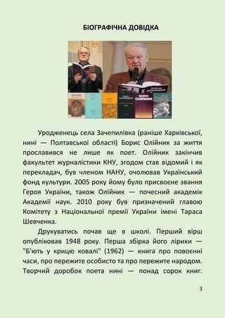 3
БІОГРАФІЧНА ДОВІДКА
Уродженець села Зачепилівка (раніше Харківської,
нині — Полтавської області) Борис Олійник за життя
прославився не лише як поет. Олійник закінчив
факультет журналістики КНУ, згодом став відомий і як
перекладач, був членом НАНУ, очолював Український
фонд культури. 2005 року йому було присвоєне звання
Героя України, також Олійник — почесний академік
Академії наук. 2010 року був призначений главою
Комітету з Національної премії України імені Тараса
Шевченка.
Друкуватись почав ще в школі. Перший вірш
опубліковав 1948 року. Перша збірка його лірики —
"Б'ють у крицю ковалі" (1962) — книга про повоєнні
часи, про пережите особисто та про пережите народом.
Творчий доробок поета нині — понад сорок книг.
 