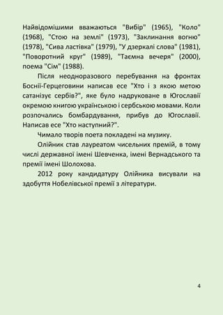 4
Найвідомішими вважаються "Вибір" (1965), "Коло"
(1968), "Стою на землі" (1973), "Заклинання вогню"
(1978), "Сива ластівка" (1979), "У дзеркалі слова" (1981),
"Поворотний круг" (1989), "Таємна вечеря" (2000),
поема "Сім" (1988).
Після неодноразового перебування на фронтах
Боснії-Герцеговини написав есе "Хто і з якою метою
сатанізує сербів?", яке було надруковане в Югославії
окремою книгою українською і сербською мовами. Коли
розпочались бомбардування, прибув до Югославії.
Написав есе "Хто наступний?".
Чимало творів поета покладені на музику.
Олійник став лауреатом чисельних премій, в тому
числі державної імені Шевченка, імені Вернадського та
премії імені Шолохова.
2012 року кандидатуру Олійника висували на
здобуття Нобелівської премії з літератури.
 