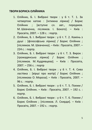 5
ТВОРИ БОРИСА ОЛІЙНИКА
1. Олійник, Б. І. Вибрані твори : у 6 т. Т. 1. За
четвертою хатою : [інтимна лірика] / Борис
Олійник ; [вступне сл. авт., передмов.
М. Шевченка, післямов. І. Бокого]. – Київ :
Просвіта, 2007. – 128 с. : портр.
2. Олійник, Б. І. Вибрані твори : у 6 т. Т. 2. Камінь з
душі : [філософська лірика] / Борис Олійник ;
[післямов. М. Шевченка]. – Київ : Просвіта, 2007. –
224 с. : портр.
3. Олійник, Б. І. Вибрані твори : у 6 т. Т. 3. Вирок :
[громадянська лірика] / Борис Олійник ;
[післямов. М. Кудрявцева]. – Київ : Просвіта,
2007. – 256 с. : портр
4. Олійник, Б. І. Вибрані твори : у 6 т. Т. 4. Сива
ластівка : [вірші про матір] / Борис Олійник ;
[післямова О. Мороза]. – Київ : Просвіта, 2007. –
96 с. : портр.
5. Олійник, Б. І. Вибрані твори : у 6 т. Т. 5. Поеми /
Борис Олійник. – Київ : Просвіта, 2007. – 192 с. :
портр.
6. Олійник, Б. І. Вибрані твори : у 6 т. Т. 6. Поеми /
Борис Олійник ; [післямов. Л. Скирди]. – Київ :
Просвіта, 2007. – 192 с. : портр.
 