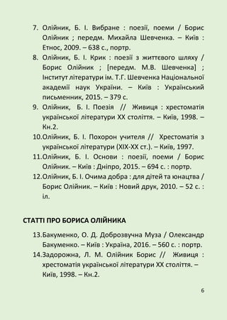 6
7. Олійник, Б. І. Вибране : поезії, поеми / Борис
Олійник ; передм. Михайла Шевченка. – Київ :
Етнос, 2009. – 638 с., портр.
8. Олійник, Б. І. Крик : поезії з життєвого шляху /
Борис Олійник ; [передм. М.В. Шевченка] ;
Інститут літератури ім. Т.Г. Шевченка Національної
академії наук України. – Київ : Український
письменник, 2015. – 379 с.
9. Олійник, Б. І. Поезія // Живиця : хрестоматія
української літератури ХХ століття. – Київ, 1998. –
Кн.2.
10.Олійник, Б. І. Похорон учителя // Хрестоматія з
української літератури (ХIХ-ХХ ст.). – Київ, 1997.
11.Олійник, Б. І. Основи : поезії, поеми / Борис
Олійник. – Київ : Дніпро, 2015. – 694 с. : портр.
12.Олійник, Б. І. Очима добра : для дітей та юнацтва /
Борис Олійник. – Київ : Новий друк, 2010. – 52 с. :
іл.
СТАТТІ ПРО БОРИСА ОЛІЙНИКА
13.Бакуменко, О. Д. Доброзвучна Муза / Олександр
Бакуменко. – Київ : Україна, 2016. – 560 с. : портр.
14.Задорожна, Л. М. Олійник Борис // Живиця :
хрестоматія української літератури ХХ століття. –
Київ, 1998. – Кн.2.
 