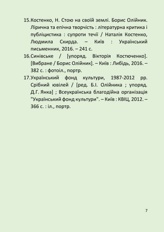 7
15.Костенко, Н. Стою на своїй землі. Борис Олійник.
Лірична та епічна творчість : літературна критика і
публіцистика : супроти течії / Наталія Костенко,
Людмила Скирда. – Київ : Український
письменник, 2016. – 241 с.
16.Синівське / [упоряд. Вікторія Костюченко].
[Вибране / Борис Олійник]. – Київ : Либідь, 2016. –
382 с. : фотоіл., портр.
17.Український фонд культури, 1987-2012 рр.
Срібний ювілей / [ред. Б.І. Олійника ; упоряд.
Д.Г. Янка] ; Всеукраїнська благодійна організація
"Український фонд культури". – Київ : КВІЦ, 2012. –
366 с. : іл., портр.
 