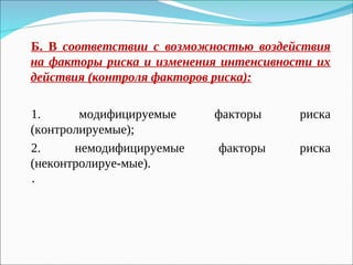 Б. В соответствии с возможностью воздействия
на факторы риска и изменения интенсивности их
действия (контроля факторов риска):
1. модифицируемые факторы риска
(контролируемые);
2. немодифицируемые факторы риска
(неконтролируе-мые).
·
 