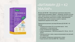 «ВИТАМИН Д3 + К2
ЭВАЛАР»
Витамин Д3 500 МЕ + К2способствует укреплению иммунитета,
нормализации кальциевого обмена – направляет кальций в костные
ткани, препятствуя его отложению в сосудах (безопасное усвоение
кальция), повышению эластичности сосудов, предотвращению
кальцификации тканей (снижению скорости старения),
поддержанию здоровья костей, зубов.
Преимущества масляного раствора Витамина Д3 500 МЕ + К2
Эвалар:
• Натуральный витамин D3 на кокосовом масле – легко
усваиваемый и гипоаллергенный
• Усилен витамином К2 в форме МК-7
• Удобное дозирование – 5000 МЕ витамина D3, 100 мкг – К2 в 10
каплях
• Нейтральный вкус и запах, хорошо воспринимается как детьми5,
так и взрослыми
• Не содержит аллергенных компонентов и спирта
• Сырье высокого качества (BASF SE - Германия)
 