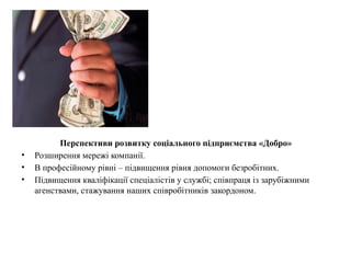Перспективи розвитку соціального підприємства «Добро»
• Розширення мережі компанії.
• В професійному рівні – підвищення рівня допомоги безробітних.
• Підвищення кваліфікації спеціалістів у службі; співпраця із зарубіжними
агенствами, стажування наших співробітників закордоном.
 