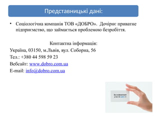 Представницькі дані:
• Соціологічна компанія ТОВ «ДОБРО». Дочірнє приватне
підприємство, що займається проблемою безробіття.
Контактна інформація:
Україна, 03150, м.Львів, вул. Соборна, 56
Тел.: +380 44 598 59 23
Вебсайт: www.dobro.com.ua
E-mail: info@dobro.com.ua
 
