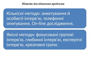 Методи дослідження проблеми
Кількісні методи: анкетування й
особисті інтерв'ю, телефонні
опитування, Оn-line дослідження.
Якісні методи: фокусовані групові
інтерв'ю, глибинні інтерв'ю, експертні
інтерв'ю, креативні групи.
 