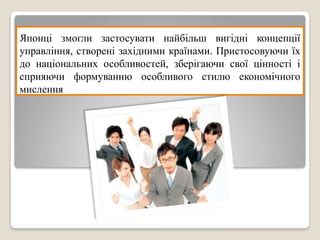 Японці змогли застосувати найбільш вигідні концепції
управління, створені західними країнами. Пристосовуючи їх
до національних особливостей, зберігаючи свої цінності і
сприяючи формуванню особливого стилю економічного
мислення
 