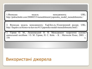 1.Японська модель менеджменту. URL:
http://pidruchniki.com/20080215/menedzhment/yaponska_model_menedzhmentu./
2. Японська модель менеджменту: FaqUkrs.ru.//Електронний ресурс. URL:
http://faqukrs.ru/biznes-ta-kar-era/413-japonska-model-menedzhmentu.html./
3. Гірняк О. М., Лазановський П. П. Менеджмент теоретичні основи:
навчальний посібник / О. М. Гірняк, П. С. Київ. – К. : Магнолія Плюс, 2003. –
336 с.
Використані джерела
 