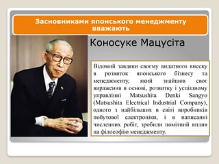 Засновниками японського менеджменту
вважають
Коносуке Мацусіта
Відомий завдяки своєму видатного внеску
в розвиток японського бізнесу та
менеджменту, який знайшов своє
вираження в основі, розвитку і успішному
управлінні Matsushita Denki Sangyo
(Matsushita Electrical Industrial Company),
одного з найбільших в світі виробників
побутової електроніки, і в написанні
численних робіт, зробили помітний вплив
на філософію менеджменту.
 