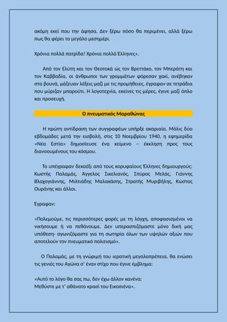 ακόμη εκεί που την άφησα. Δεν ξέρω πόσο θα περιμένει, αλλά ξέρω
πως θα φέρει το μεγάλο μεσημέρι.
Χρόνια πολλά πατρίδα! Χρόνια πολλά Έλληνες».
Από τον Ελύτη και τον Θεοτοκά ώς τον Βρεττάκο, τον Μπεράτη και
τον Καββαδία, οι άνθρωποι των γραμμάτων φόρεσαν χακί, ανέβηκαν
στα βουνά, μάζευαν λέξεις μαζί με τις προμήθειες, έγραφαν σε τετράδια
που μύριζαν μπαρούτι. Η λογοτεχνία, εκείνες τις μέρες, έγινε μαζί όπλο
και προσευχή.
Ο πνευματικός Μαραθώνας
Η πρώτη αντίδραση των συγγραφέων υπήρξε ακαριαία. Μόλις δύο
εβδομάδες μετά την εισβολή, στις 10 Νοεμβρίου 1940, η εφημερίδα
«Νέα Εστία» δημοσίευσε ένα κείμενο – έκκληση προς τους
διανοουμένους του κόσμου.
Το υπέγραφαν δεκαέξι από τους κορυφαίους Έλληνες δημιουργούς:
Κωστής Παλαμάς, Άγγελος Σικελιανός, Σπύρος Μελάς, Γιάννης
Βλαχογιάννης, Μιλτιάδης Μαλακάσης, Στρατής Μυριβήλης, Κώστας
Ουράνης και άλλοι.
Έγραφαν:
«Πολεμούμε, τις περισσότερες φορές με τη λόγχη, αποφασισμένοι να
νικήσουμε ή να πεθάνουμε. Δεν υπερασπιζόμαστε μόνο δική μας
υπόθεση· αγωνιζόμαστε για τη σωτηρία όλων των υψηλών αξιών που
αποτελούν τον πνευματικό πολιτισμό».
Ο Παλαμάς, με τη γνώριμή του ιερατική μεγαλοπρέπεια, θα ενώσει
τις γενιές του Αγώνα σ’ έναν στίχο που έγινε έμβλημα:
«Αυτό το λόγο θα σας πω, δεν έχω άλλον κανένα:
Μεθύστε με τ’ αθάνατο κρασί του Εικοσιένα».
 