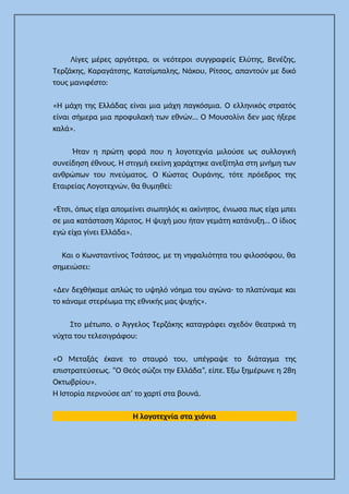 Λίγες μέρες αργότερα, οι νεότεροι συγγραφείς Ελύτης, Βενέζης,
Τερζάκης, Καραγάτσης, Κατσίμπαλης, Νάκου, Ρίτσος, απαντούν με δικό
τους μανιφέστο:
«Η μάχη της Ελλάδας είναι μια μάχη παγκόσμια. Ο ελληνικός στρατός
είναι σήμερα μια προφυλακή των εθνών… Ο Μουσολίνι δεν μας ήξερε
καλά».
Ήταν η πρώτη φορά που η λογοτεχνία μιλούσε ως συλλογική
συνείδηση έθνους. Η στιγμή εκείνη χαράχτηκε ανεξίτηλα στη μνήμη των
ανθρώπων του πνεύματος. Ο Κώστας Ουράνης, τότε πρόεδρος της
Εταιρείας Λογοτεχνών, θα θυμηθεί:
«Έτσι, όπως είχα απομείνει σιωπηλός κι ακίνητος, ένιωσα πως είχα μπει
σε μια κατάσταση Χάριτος. Η ψυχή μου ήταν γεμάτη κατάνυξη… Ο ίδιος
εγώ είχα γίνει Ελλάδα».
Και ο Κωνσταντίνος Τσάτσος, με τη νηφαλιότητα του φιλοσόφου, θα
σημειώσει:
«Δεν δεχθήκαμε απλώς το υψηλό νόημα του αγώνα· το πλατύναμε και
το κάναμε στερέωμα της εθνικής μας ψυχής».
Στο μέτωπο, ο Άγγελος Τερζάκης καταγράφει σχεδόν θεατρικά τη
νύχτα του τελεσιγράφου:
«Ο Μεταξάς έκανε το σταυρό του, υπέγραψε το διάταγμα της
επιστρατεύσεως. “Ο Θεός σώζοι την Ελλάδα”, είπε. Έξω ξημέρωνε η 28η
Οκτωβρίου».
Η Ιστορία περνούσε απ’ το χαρτί στα βουνά.
Η λογοτεχνία στα χιόνια
 