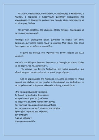 Ο Ελύτης, ο Βρεττάκος, ο Μπεράτης, ο Σαραντάρης, ο Καββαδίας, ο
Ακρίτας, ο Τερζάκης, ο Καραντώνης βρέθηκαν πραγματικά στα
χαρακώματα. Η λογοτεχνία εκείνων των ημερών είναι εμποτισμένη με
τη λάσπη της Πίνδου.
Ο Γιάννης Μπεράτης, στο μοναδικό «Πλατύ ποτάμι», περιγράφει με
συγκλονιστικό ρεαλισμό:
«Πέσαμε όλοι μπρούμυτα χάμω, χώνοντας το κεφάλι μας όπου
βρίσκαμε… Δεν ήθελα τίποτα παρά να κοιμηθώ. Μια νάρκη, έτσι, όπως
όταν πρόκειται να πεθάνεις από ψύξη».
Η φωνή του Βενέζη, στο «Χρονικό του 1940», φέρνει μια άλλη
μουσική:
«Ο λαός των Ελλήνων θύμωσε, θύμωσε κι η Παναγία, κι είπαν: “Ελάτε
να τα πάρετε. Θα πολεμήσουμε”».
Το κείμενο του Βενέζη διαβάζεται σαν λαϊκό ευαγγέλιο, μια
εξιστόρηση που περνά από γενιά σε γενιά, μέχρι σήμερα.
Από τα χαρακώματα της Αλβανίας, ο Ελύτης θα φέρει το «Άσμα
ηρωικό και πένθιμο για τον χαμένο ανθυπολοχαγό της Αλβανίας», το
πιο συγκλονιστικό ποίημα της ελληνικής ποίησης του πολέμου:
«Με το αίμα πάνω από τα φρύδια
Τα βουνά της Αλβανίας βροντήξανε
Ύστερα λιώσαν χιόνι να ξεπλύνουν
Το κορμί του, σιωπηλό ναυάγιο της αυγής
Και το στόμα του, μικρό πουλί ακελάηδιστο
Και τα χέρια του, ανοιχτές πλατείες της ερημίας
Βρόντηξαν τα βουνά της Αλβανίας
Δεν έκλαψαν.
Γιατί να κλάψουν;
Ήταν γενναίο παιδί!».
 