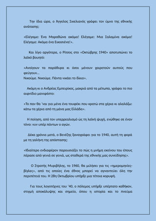 Την ίδια ώρα, ο Άγγελος Σικελιανός γράφει τον ύμνο της εθνικής
ανάτασης:
«Ελέγαμε: Ένα Μαραθώνα ακόμα! Ελέγαμε: Μια Σαλαμίνα ακόμα!
Ελέγαμε: Ακόμα ένα Εικοσιένα!».
Και λίγο αργότερα, ο Ρίτσος στο «Οκτώβρης 1940» αποτυπώνει το
λαϊκό βουητό:
«Ανοίγουν τα παράθυρα κι όσοι μένουν χαιρετούν αυτούς που
φεύγουν…
Νικούμε. Νικούμε. Πάντα νικάει το δίκιο».
Ακόμη κι ο Ανδρέας Εμπειρίκος, μακριά από τα μέτωπα, γράφει το πιο
αιφνίδιο μανιφέστο:
«Το παν θα ’ναι για μένα ένα τουφέκι που κρατώ στα χέρια κι αλαλάζω:
κάτω τα χέρια από τη μάνα μας Ελλάδα».
Η ποίηση, από τον υπερρεαλισμό ώς τη λαϊκή ψυχή, ενώθηκε σε έναν
τόνο: νυν υπέρ πάντων ο αγών.
Δέκα χρόνια μετά, ο Βενέζης ξαναγράφει για το 1940, αυτή τη φορά
με τη γαλήνη της απόστασης:
«Ιδιαίτερο ενδιαφέρον παρουσιάζει το πώς η μνήμη εκείνου του έπους
πέρασε από γενιά σε γενιά, ως σταθερά της εθνικής μας συνείδησης».
Ο Στρατής Μυριβήλης, το 1960, θα μιλήσει για τις «ημερομηνίες-
βίγλες», από τις οποίες ένα έθνος μπορεί να αγναντεύει όλη την
περιπέτειά του. Η 28η Οκτωβρίου υπήρξε μια τέτοια κορυφή.
Για τους λογοτέχνες του ’40, ο πόλεμος υπήρξε υπέρτατο καθήκον,
στιγμή αποκάλυψης και σημείο, όπου η ιστορία και το πνεύμα
 