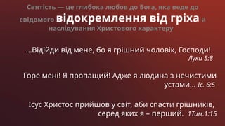 …Відійди від мене, бо я грішний чоловік, Господи!
Луки 5:8
Горе мені! Я пропащий! Адже я людина з нечистими
устами… Іс. 6:5
Ісус Христос прийшов у світ, аби спасти грішників,
серед яких я – перший. 1Тим.1:15
Святість — це глибока любов до Бога, яка веде до
свідомого відокремлення від гріха й
наслідування Христового характеру
 
