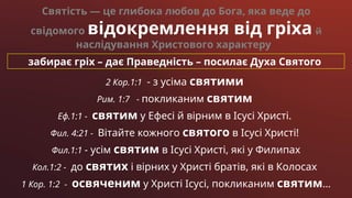забирає гріх – дає Праведність – посилає Духа Святого
2 Кор.1:1 - з усіма святими
Рим. 1:7 - покликаним святим
Еф.1:1 - святим у Ефесі й вірним в Ісусі Христі.
Фил. 4:21 - Вітайте кожного святого в Ісусі Христі!
Фил.1:1 - усім святим в Ісусі Христі, які у Филипах
Кол.1:2 - до святих і вірних у Христі братів, які в Колосах
1 Кор. 1:2 - освяченим у Христі Ісусі, покликаним святим…
Святість — це глибока любов до Бога, яка веде до
свідомого відокремлення від гріха й
наслідування Христового характеру
 