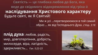 Святість — це глибока любов до Бога, яка
веде до свідомого відокремлення від гріха й
наслідування Христового характеру
Будьте святі, як Я Святий!
Ми ж усі …перетворюємося в той самий
образ … як від Господнього Духа. 2 Кор. 3:18
плід духа: любов, радість,
мир, довготерпіння, добрість,
милосердя, віра, лагідність,
здержливість… Гал. 5:22-23
 