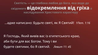 …адже написано: Будьте святі, як Я Святий! 1Пет. 1:16
Святість — це глибока любов до Бога, яка веде до
свідомого відокремлення від гріха й
наслідування Христового характеру
Я Господь, Який вивів вас із єгипетського краю,
аби бути для вас Богом. Тому і ви
будете святими, бо Я святий. Левит 11: 45
 