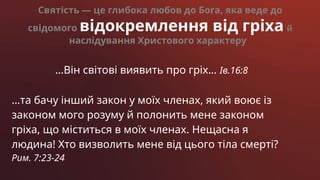 Святість — це глибока любов до Бога, яка веде до
свідомого відокремлення від гріха й
наслідування Христового характеру
…Він світові виявить про гріх… Ів.16:8
…та бачу інший закон у моїх членах, який воює із
законом мого розуму й полонить мене законом
гріха, що міститься в моїх членах. Нещасна я
людина! Хто визволить мене від цього тіла смерті?
Рим. 7:23-24
 