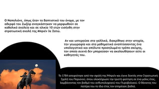 Το 1784 απεφοίτησε από την σχολή της Μπριέν και έγινε δεκτός στην Στρατιωτική
Σχολή του Παρισιού, όπου ολοκλήρωσε την τριετή φοίτηση σε ένα μόλις έτος,
λαμβάνοντας τον βαθμό του ανθυπολοχαγού του Πυροβολικού. Ο θάνατος του
πατέρα του το ίδιο έτος τον επηρέασε βαθιά.
Ο Ναπολιόνε, όπως ήταν το βαπτιστικό του όνομα, με τον
αδερφό του Ζωζέφ αναγκάστηκαν να μορφωθούν σε
καθολικό σχολείο και σε ηλικία 10 ετών εισήχθη στην
στρατιωτική σχολή της Μπριέν λε Σατώ.
Αν και υστερούσε στα γαλλικά, διακρίθηκε στην ιστορία,
την γεωγραφία και στα μαθηματικά αναπτύσσοντας ένα
υπολογιστικό και απόλυτα προσηλωμένο τρόπο σκέψης,
τον οποίο συχνά δεν μπορούσαν να ακολουθήσουν ούτε οι
καθηγητές του.
 