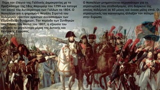 Πήρε τον έλεγχο της Γαλλικής Δημοκρατίας με το
Πραξικόπημα της 18ης Μπρυμαίρ του 1799 και έστεψε
τον εαυτό του Αυτοκράτορα των Γάλλων το 1804. Ο
Ναπολέων και η φημισμένη Μεγάλη Στρατιά του
πολέμησαν εναντίον αρκετών συνασπισμών των
Ευρωπαϊκών δυνάμεων. Την περίοδο των Συνθηκών
του Τίλσιτ, τον Ιούλιο του 1807, η εξουσία του
κάλυπτε το μεγαλύτερο μέρος της Δυτικής και
Κεντρικής Ευρώπης.
Ο Ναπολέων μνημονεύεται περισσότερο για τη
στρατιωτική του σταδιοδρομία, στη διάρκεια της
οποίας πολέμησε σε 60 μάχες και έχασε μόλις επτά. Οι
στρατιωτικές του καινοτομίες άλλαξαν τον πόλεμο
στην Ευρώπη
 