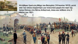 Ηττήθηκε ξανά στη Μάχη του Βατερλώ (18 Ιουνίου 1815), μετά
από την οποία εξορίστηκε για τελευταία φορά στο νησί της
Αγίας Ελένης στο Νότιο Ατλαντικό, όπου και πέθανε στις 5
Μαΐου του 1821.
 