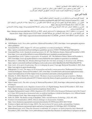 ●
:‫الداخلية‬ ”‫االصطناعي‬ ‫الذكاء‬ ‫أخالقيات‬ ‫“لجنة‬ ‫نموذج‬
○
:‫المقترح‬ ‫التكوين‬
.‫قانوني‬ ‫مستشار‬ ،‫الجمهور‬ ‫عن‬ ‫ممثلون‬ ،‫تقنيون‬ ،‫أخالقيات‬ ‫خبراء‬ ،‫صحفيون‬
○
:‫المسؤوليات‬
.‫التدريب‬ ‫تقديم‬ ،‫االنتهاكات‬ ‫في‬ ‫التحقيق‬ ،‫اإلرشادات‬ ‫تحديث‬ ،‫الجديدة‬ ‫التطبيقات‬ ‫مراجعة‬
‫المراجع‬ ‫قائمة‬
●
( ‫السورية‬ ‫االفتراضية‬ ‫الجامعة‬
SVU
.).‫ت‬.‫(د‬ .)
‫المهنة‬ ‫وأخالقيات‬ ‫اإلعالمية‬ ‫التشريعات‬
.
https://pedia.svuonline.org/pluginfile.php/2847/mod_resource/content/22/[...].pdf
●
( .‫ر‬ .‫ع‬ ،‫الدليمي‬
2021
.‫وصفية‬ ‫دراسة‬ ..‫االلكتروني‬ ‫االعالم‬ ‫مصداقية‬ ‫تهديد‬ ‫في‬ ‫وأثرها‬ ‫العميق‬ ‫التزييف‬ ‫تقنية‬ .)
،‫الفراهيدي‬ ‫آداب‬ ‫مجلة‬
13
(
46
،)
267
-
286
.
https://doi.org/10.25130/jtuh.28.4.1.2021.18
●
( .‫ع‬ ،‫العامري‬
2024
‫أغسطس‬ ،
21
.)
‫ومحاذير‬ ‫فوائد‬ ..‫اإلعالم‬ ‫في‬ ‫االصطناعي‬ ‫الذكاء‬
.
24
.
ae. https://24.ae/article/883790
-‫االصطناعي‬-‫الذكاء‬/
‫ومحاذير‬-‫فوائد‬-‫اإلعالم‬-‫في‬
●
.).‫ت‬.‫(د‬ .‫المرجع‬
‫االعالم‬ ‫اخالقيات‬
.
almerja.com
‫في‬ ‫االسترجاع‬ ‫تم‬ .
6
‫نوفمبر‬
2025
‫من‬ ،
https://almerja.com/more.php?idm=281219
●
( .‫اليوم‬
2024
‫فبراير‬ ،
21
.)
‫المعلومات‬ ‫مصداقية‬ ‫على‬ ‫االصطناعي‬ ‫الذكاء‬ ‫تداعيات‬
.
elayem.news. https://elayem.news/155537.html
●
(
2023
.‫االصطناعي‬ ‫للذكاء‬ ‫األخالقية‬ ‫التحديات‬ .)
ASJP. https://asjp.cerist.dz/en/downArticle/465/7/2/240348
References
● APM Reports. (n.d.). News ethics guidelines. Retrieved November 6, 2025, from https://www.apmreports.org/news-
ethics-guidelines
● Associated Press. (2023, August 17). AP issues guidelines on artificial intelligence. AP News.
https://apnews.com/article/artificial-intelligence-guidelines-ap-news-532b417395df6a9e2aed57fd63ad416a
● Associated Press. (n.d.). Standards around generative AI. AP | The Definitive Source. Retrieved November 6, 2025,
from https://www.ap.org/the-definitive-source/behind-the-news/standards-around-generative-ai/
● Associated Press. (n.d.). Updates to generative AI standards. AP | The Definitive Source. Retrieved November 6,
2025, from https://www.ap.org/the-definitive-source/behind-the-news/updates-to-generative-ai-standards/
● Bussewitz, C. (2024, May 22). Mistake-filled legal briefs show the limits of relying on AI tools at work. AP News.
https://apnews.com/article/artificial-intelligence-tools-work-errors-skills-fddcd0a5c86c20a4748dc65ba38f77fa
● Cuez. (n.d.). AI in sports broadcasting: How is it changing the game? Cuez.app. Retrieved November 6, 2025, from
https://cuez.app/ai-in-sports-broadcasting/
● Diakopoulos, N. (n.d.). The impact of AI on journalism and media content generation. Northwestern University |
Artificial Intelligence. Retrieved November 6, 2025, from https://ai.northwestern.edu/research-applications/study-
impact-and-implications-of-ai/the-impact-of-ai-on-journalism-and-media-content-generation.html
● Edwards, N. (2025, March 30). Feature article: The future of sports journalism in the age of analytics. Medium.
https://medium.com/@nick.edwards238715/feature-article-the-future-of-sports-journalism-in-the-age-of-analytics-
1f1053dbe18c
● Ethics Central. (n.d.). The ethics of using AI. Retrieved November 6, 2025, from https://ethicscentral.org/the-ethics-
of-using-ai/
● European Commission. (n.d.). Regulatory framework for AI. Digital Strategy. Retrieved November 6, 2025, from
https://digital-strategy.ec.europa.eu/en/policies/regulatory-framework-ai
● European Parliament & Council. (2024). Regulation (EU) 2024/1689 of the European Parliament and of the Council
of 13 June 2024 laying down harmonised rules on artificial intelligence (Artificial Intelligence Act). Official Journal
of the European Union. http://data.europa.eu/eli/reg/2024/1689/oj
● Fallis, D. (2020). The distinct wrong of deepfakes. Ethics and Information Technology, 23(2), 441–450.
● Frontiers in Communication. (2024). Ethical challenges in AI journalism. Frontiers.
https://www.frontiersin.org/journals/communication/articles/10.3389/fcomm.2024.1465178/full
● Frontiers in Sports and Active Living. (2025). The intersection of AI, sports media, and gambling. Frontiers.
https://www.frontiersin.org/journals/sports-and-active-living/articles/10.3389/fspor.2025.1597444/full
● Johnwallstreet.com. (n.d.). Data bias threatens to undermine AI’s progress, set sports properties back. Retrieved
November 6, 2025, from https://www.johnwallstreet.com/p/data-bias-threatens-to-undermine-ai-s-progress-set-sports-
 