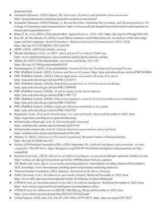 properties-back
● Journalists' Resource. (2024, January 26). Generative AI policies and guidelines from newsrooms.
https://journalistsresource.org/home/generative-ai-policies-newsrooms/
● Journalists' Resource. (2024, February 1). Beyond the byline: Exploring bias in human- and AI-generated news. UF
College of Journalism and Communications. https://www.jou.ufl.edu/insights/beyond-the-byline-exploring-bias-in-
human-and-ai-generated-news/
● Khan, Z. N., et al. (2025). [Title placeholder]. Applied Sciences, 15(3), 1543. https://doi.org/10.3390/app15031543
● Koa, M., & Abu Hassan, H. (2022). Lionel Messi's dramatic tearful Barcelona exit: An analysis of the club image
repair and fans' responses. Jurnal Komunikasi: Malaysian Journal of Communication, 38(3), 70-86.
https://doi.org/10.17576/JKMJC-2022-3803-05
● MDPI. (2024). [MDPI placeholder citation].
● Mordor Intelligence. (n.d.). ‫الرياضية‬ ‫التحليالت‬ ‫سوق‬
‫في‬ ‫االسترجاع‬ ‫تم‬ .
6
‫نوفمبر‬
2025
‫من‬ ،
https://www.mordorintelligence.com/ar/industry-reports/sports-analytics-market
● Mukta, M. (2025). [Title placeholder]. Journalism and Media, 6(3), 105.
https://doi.org/10.3390/journalmedia6030105
● Pataranutaporn, P. (2024). [Title placeholder]. Journal of Universal Teaching and Learning Practice.
● PMC (PubMed Central). (2022). Fairness and bias in AI systems. https://pmc.ncbi.nlm.nih.gov/articles/PMC8830968/
● PMC (PubMed Central). (2023a). Ethical implications associated with using AI in sports.
https://pmc.ncbi.nlm.nih.gov/articles/PMC12226371/
● PMC (PubMed Central). (2023b). Stakeholder perspectives on AI-driven sports marketing.
https://pmc.ncbi.nlm.nih.gov/articles/PMC12094936/
● PMC (PubMed Central). (2024a). AI and its impact on the sports industry.
https://pmc.ncbi.nlm.nih.gov/articles/PMC11007172/
● PMC (PubMed Central). (2024b). Ethical and regulatory concerns of AI in wearable sensor technologies.
https://pmc.ncbi.nlm.nih.gov/articles/PMC12209263/
● PMC (PubMed Central). (2024c). Legal and ethical accountability in AI systems.
https://pmc.ncbi.nlm.nih.gov/articles/PMC11024755/
● Requestum. (n.d.). AI in sports broadcasting: Use cases & benefits. Retrieved November 6, 2025, from
https://requestum.com/blog/ai-in-sports-broadcasting
● Scholarworks.calstate.edu. (n.d.-a). [AI and deepfake detection].
https://scholarworks.calstate.edu/downloads/5q47rw561
● Scholarworks.calstate.edu. (n.d.-b). [African American representation and racial bias].
https://scholarworks.calstate.edu/downloads/3x816v36h
● Sharma, N. (2023). [Abstract on AI in sports journalism]. Research Archive of Rising Scholars.
https://doi.org/10.58445/rars.479
● Society of Professional Journalists (SPJ). (2024, September 30). Artificial intelligence and journalism: Are they
compatible? The SPJ News. https://thespjnews.org/2024/09/30/artificial-intelligence-and-journalism-are-they-
compatible/
● Syracuse University. (2019). Ethical use of artificial intelligence in journalism [Honors capstone]. Surface.syr.edu.
https://surface.syr.edu/cgi/viewcontent.cgi?article=2095&context=honors_capstone
● The Media Ant. (n.d.). Sports social media marketing platforms. themediaant.com Blog. Retrieved November 6,
2025, from https://www.themediaant.com/blog/sports-social-media-marketing-platforms/
● Thomson Reuters Foundation. (2025, January). Journalism in the AI era. trust.org.
● Tiffin University. (n.d.). AI influence in sport media [Article]. Retrieved November 6, 2025, from
https://www.tiffin.edu/wp-content/uploads/Article-AI-Influence-in-Sport-Media.pdf
● UNESCO. (n.d.-a). Recommendation on the ethics of artificial intelligence. Retrieved November 6, 2025, from
https://www.unesco.org/en/artificial-intelligence/recommendation-ethics
● UNESCO. (n.d.-b). Submission to OHCHR. OHCHR.org. Retrieved November 6, 2025, from
https://www.ohchr.org/sites/default/files/2022-03/UNESCO.pdf
● United Nations. (2024, June 14). [‫الكراهية‬ ‫خطاب‬ ‫]مكافحة‬ (S/PV.9657). https://docs.un.org/ar/S/PV.9657
 